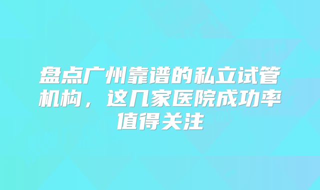 盘点广州靠谱的私立试管机构,这几家医院成功率值得关注