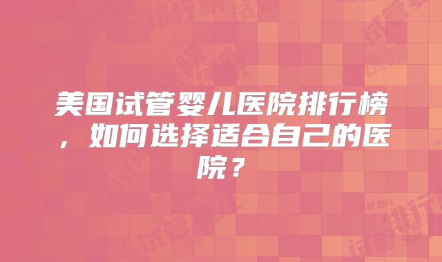 美国试管婴儿医院排行榜，如何选择适合自己的医院？