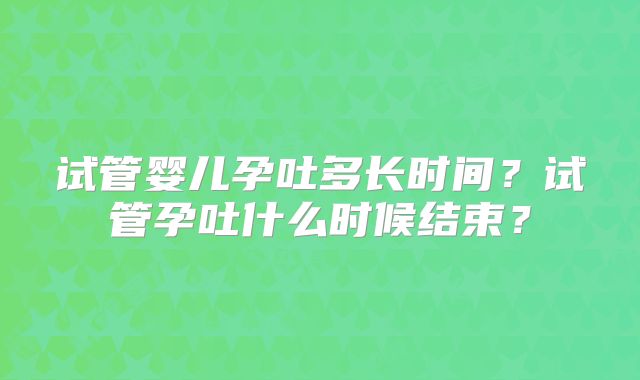 试管婴儿孕吐多长时间?试管孕吐什么时候结束?