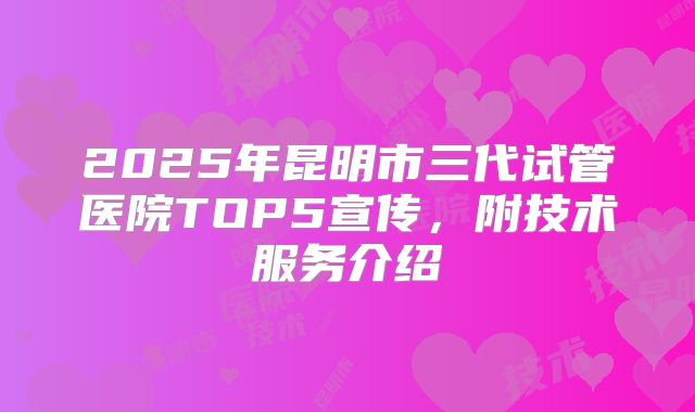 2025年昆明市三代试管医院TOP5宣传，附技术服务介绍