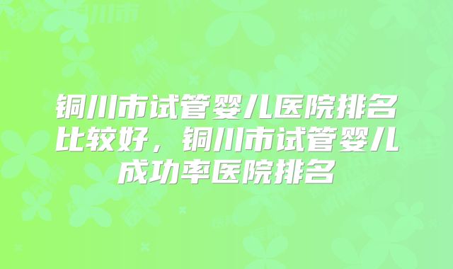 铜川市试管婴儿医院排名比较好，铜川市试管婴儿成功率医院排名