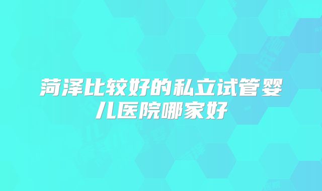 菏泽比较好的私立试管婴儿医院哪家好