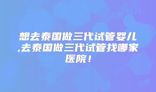 想去泰国做三代试管婴儿,去泰国做三代试管找哪家医院！
