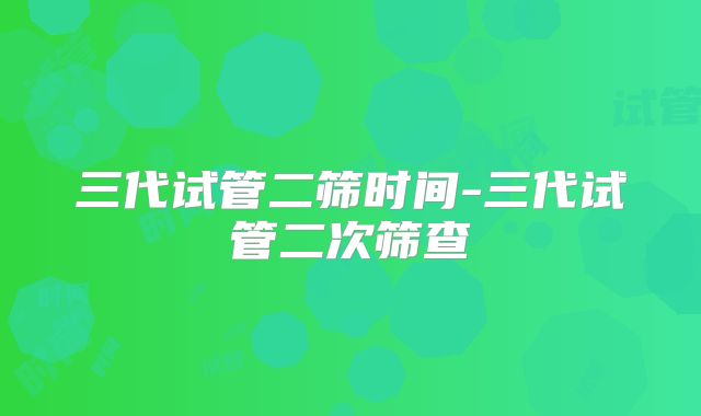 三代试管二筛时间-三代试管二次筛查