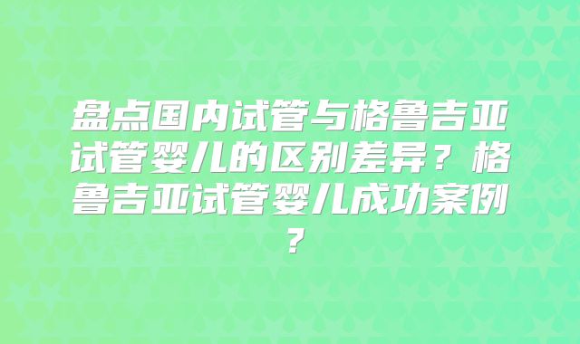 盘点国内试管与格鲁吉亚试管婴儿的区别差异？格鲁吉亚试管婴儿成功案例？