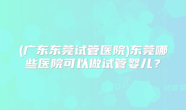 (广东东莞试管医院)东莞哪些医院可以做试管婴儿？