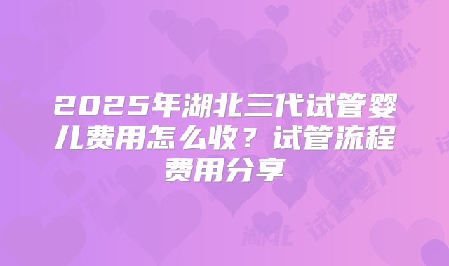2025年湖北三代试管婴儿费用怎么收？试管流程费用分享