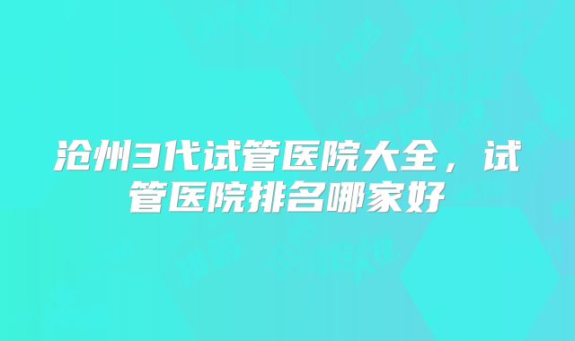 沧州3代试管医院大全,试管医院排名哪家好