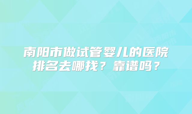 南阳市做试管婴儿的医院排名去哪找?靠谱吗?