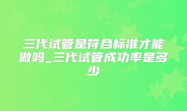 三代试管是符合标准才能做吗_三代试管成功率是多少