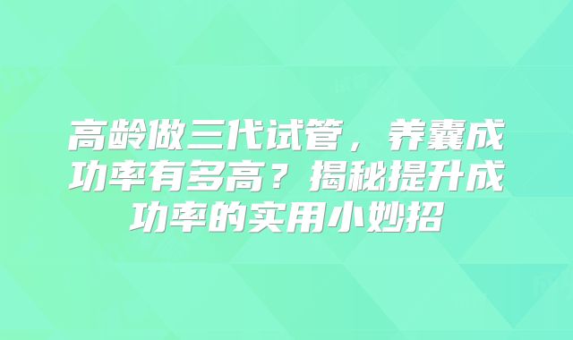 高龄做三代试管，养囊成功率有多高？揭秘提升成功率的实用小妙招
