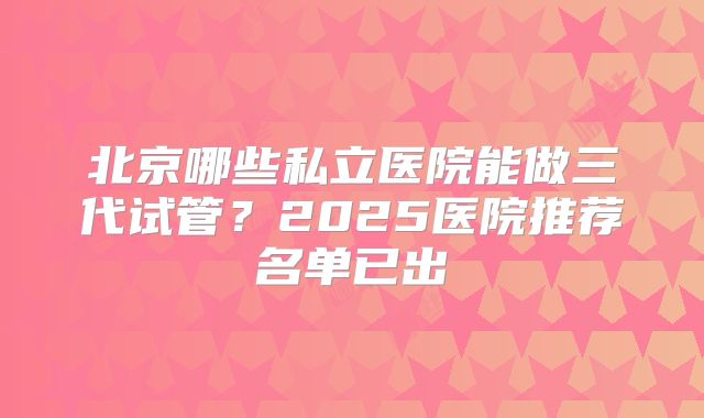北京哪些私立医院能做三代试管？2025医院推荐名单已出