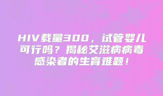 HIV载量300，试管婴儿可行吗？揭秘艾滋病病毒感染者的生育难题！
