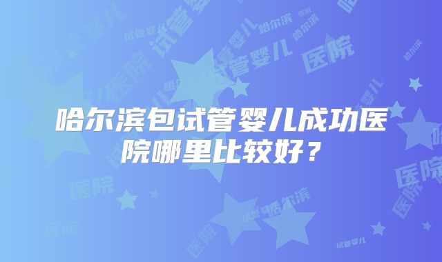 哈尔滨包试管婴儿成功医院哪里比较好？
