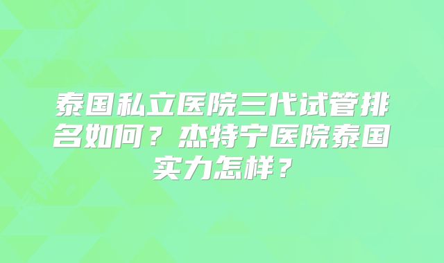 泰国私立医院三代试管排名如何？杰特宁医院泰国实力怎样？