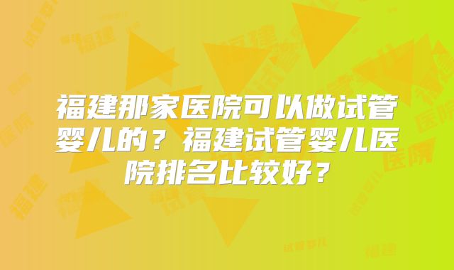 福建那家医院可以做试管婴儿的？福建试管婴儿医院排名比较好？