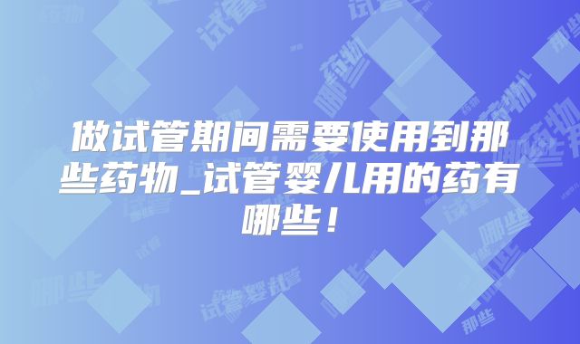 做试管期间需要使用到那些药物_试管婴儿用的药有哪些！