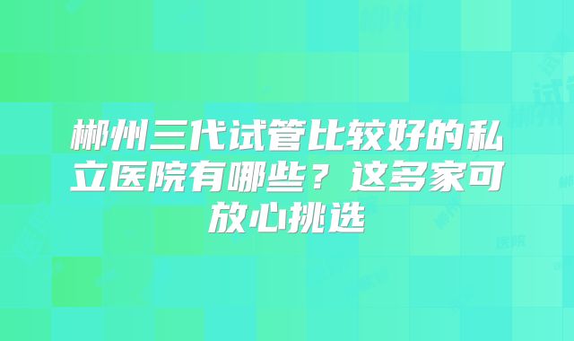 郴州三代试管比较好的私立医院有哪些？这多家可放心挑选