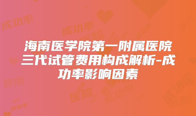 海南医学院第一附属医院三代试管费用构成解析-成功率影响因素