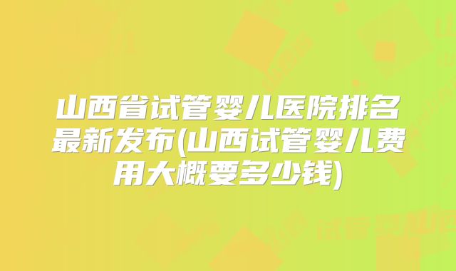 山西省试管婴儿医院排名最新发布(山西试管婴儿费用大概要多少钱)
