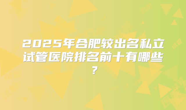 2025年合肥较出名私立试管医院排名前十有哪些？