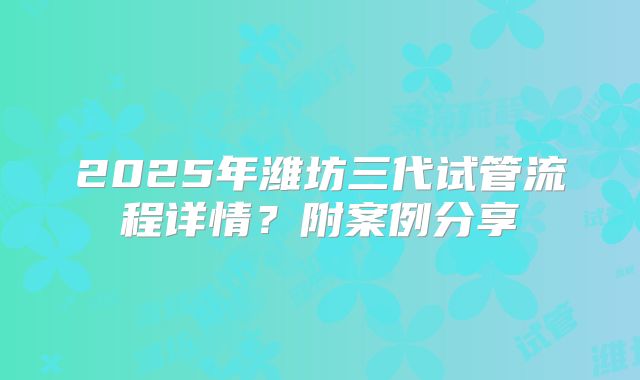 2025年潍坊三代试管流程详情?附案例分享
