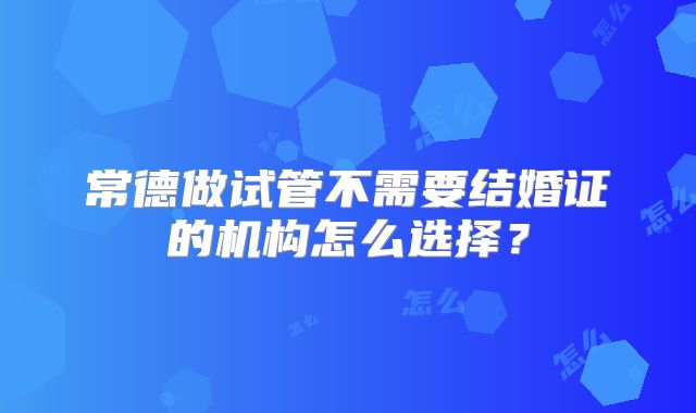 常德做试管不需要结婚证的机构怎么选择？