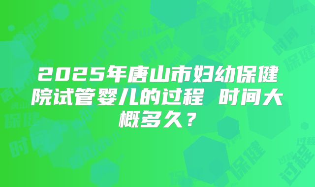 2025年唐山市妇幼保健院试管婴儿的过程 时间大概多久？