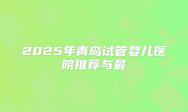 2025年青岛试管婴儿医院推荐与最
