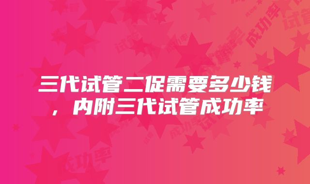 三代试管二促需要多少钱，内附三代试管成功率