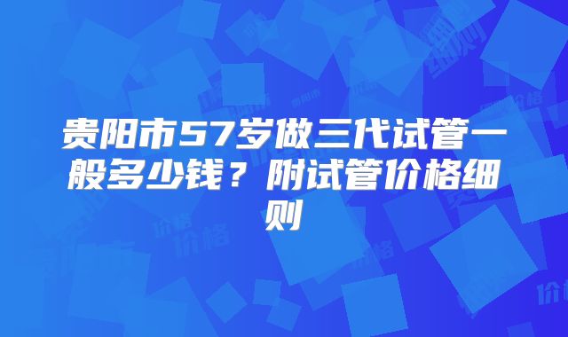 贵阳市57岁做三代试管一般多少钱？附试管价格细则