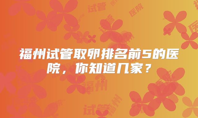 福州试管取卵排名前5的医院，你知道几家？