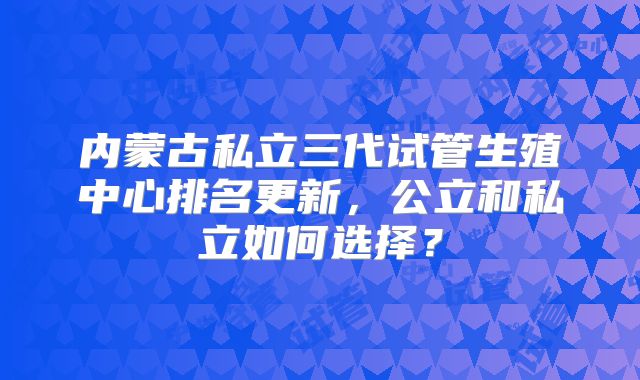内蒙古私立三代试管生殖中心排名更新，公立和私立如何选择？
