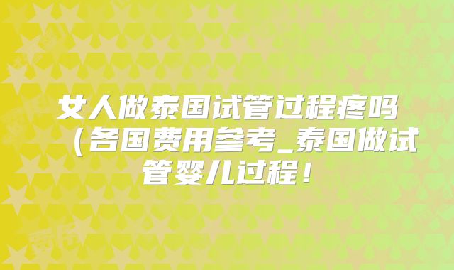 女人做泰国试管过程疼吗（各国费用参考_泰国做试管婴儿过程！