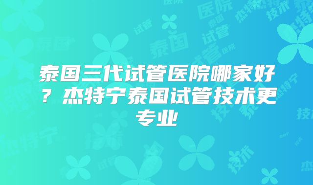泰国三代试管医院哪家好？杰特宁泰国试管技术更专业
