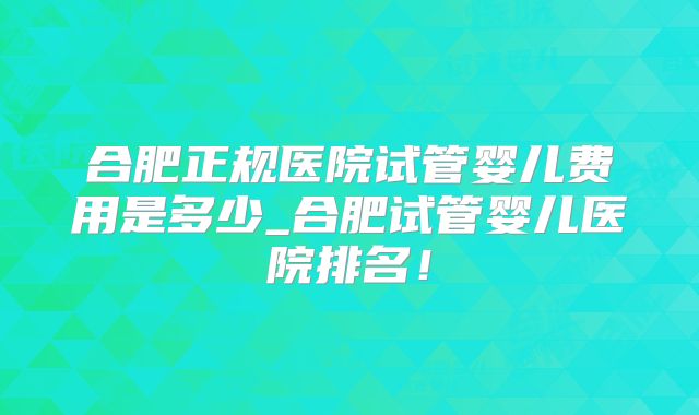 合肥正规医院试管婴儿费用是多少_合肥试管婴儿医院排名!
