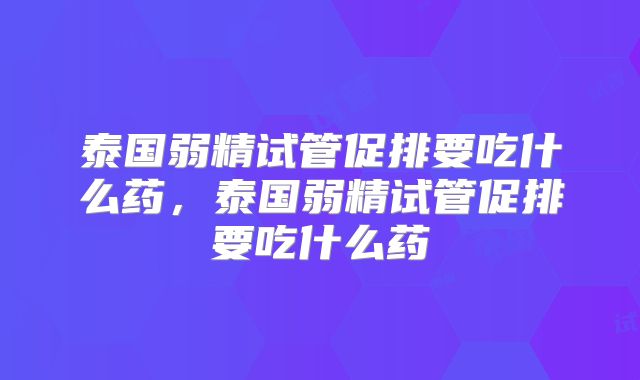 泰国弱精试管促排要吃什么药，泰国弱精试管促排要吃什么药