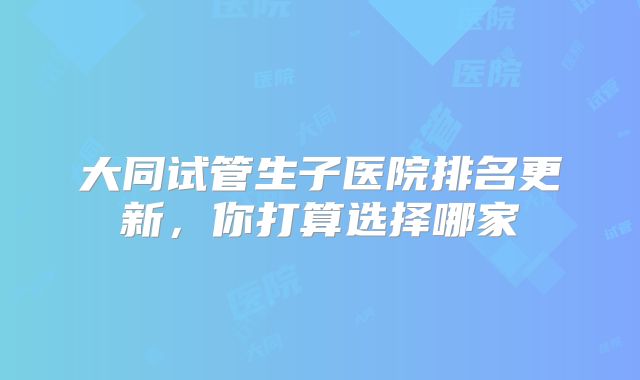 大同试管生子医院排名更新,你打算选择哪家