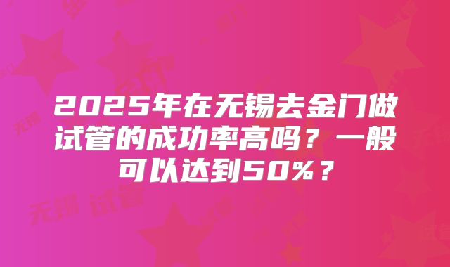 2025年在无锡去金门做试管的成功率高吗？一般可以达到50%？