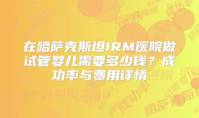 在哈萨克斯坦IRM医院做试管婴儿需要多少钱？成功率与费用详情