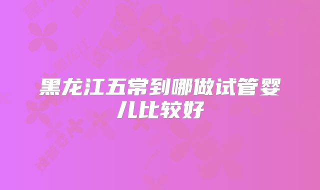黑龙江五常到哪做试管婴儿比较好
