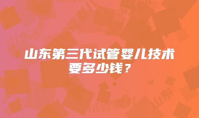 山东第三代试管婴儿技术要多少钱？