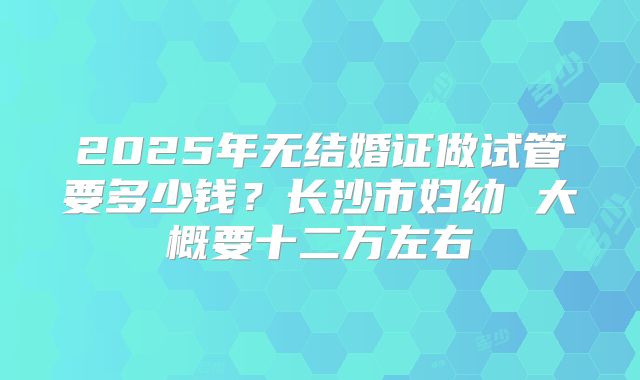2025年无结婚证做试管要多少钱？长沙市妇幼 大概要十二万左右