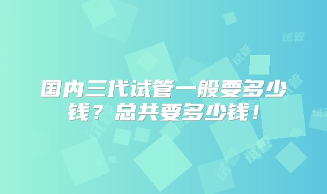 国内三代试管一般要多少钱？总共要多少钱！