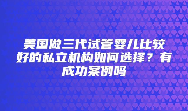 美国做三代试管婴儿比较好的私立机构如何选择?有成功案例吗