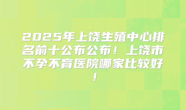 2025年上饶生殖中心排名前十公布公布!上饶市不孕不育医院哪家比较好!