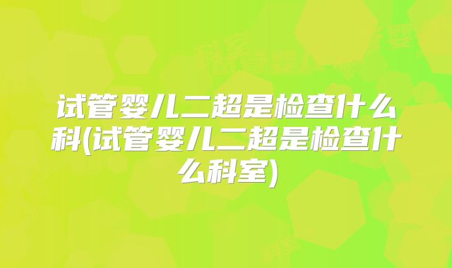 试管婴儿二超是检查什么科(试管婴儿二超是检查什么科室)