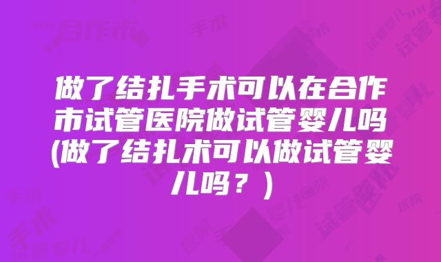 做了结扎手术可以在合作市试管医院做试管婴儿吗(做了结扎术可以做试管婴儿吗？)