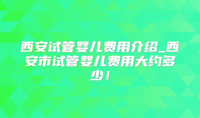 西安试管婴儿费用介绍_西安市试管婴儿费用大约多少!