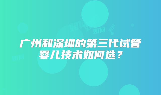 广州和深圳的第三代试管婴儿技术如何选？